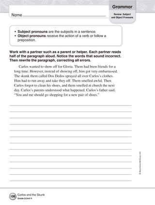 Grammar
                                                                    Review: Subject
 Name                                                             and Object Pronouns




   • Subject pronouns are the subjects in a sentence.
   • Object pronouns receive the action of a verb or follow a
     preposition.


Work with a partner such as a parent or helper. Each partner reads
half of the paragraph aloud. Notice the words that sound incorrect.
Then rewrite the paragraph, correcting all errors.
     Carlos wanted to show off for Gloria. Them had been friends for a
  long time. However, instead of showing off, him got very embarrassed.
  The skunk them called Dos Dedos sprayed all over Carlos’s clothes.
  Him had to run away and take they off. Them smelled awful. Then
  Carlos forgot to clean his shoes, and them smelled at church the next
  day. Carlos’s parents understood what happened. Carlos’s father said,
  “You and me should go shopping for a new pair of shoes.”




                                                                                        © Macmillan/McGraw-Hill




      Carlos and the Skunk
108
      Grade 5/ Unit 4
 