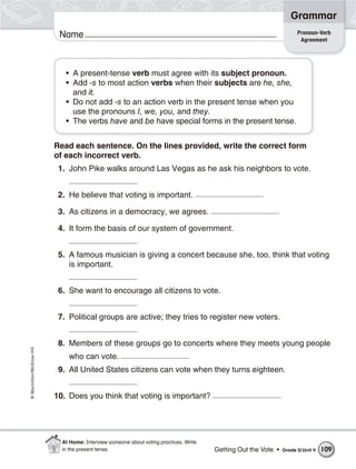 Grammar
                                                                                                                      Pronoun-Verb
                           Name                                                                                        Agreement




                             • A present-tense verb must agree with its subject pronoun.
                             • Add -s to most action verbs when their subjects are he, she,
                               and it.
                             • Do not add -s to an action verb in the present tense when you
                               use the pronouns I, we, you, and they.
                             • The verbs have and be have special forms in the present tense.


                          Read each sentence. On the lines provided, write the correct form
                          of each incorrect verb.
                           1. John Pike walks around Las Vegas as he ask his neighbors to vote.


                           2. He believe that voting is important.

                           3. As citizens in a democracy, we agrees.

                           4. It form the basis of our system of government.


                           5. A famous musician is giving a concert because she, too, think that voting
                              is important.


                           6. She want to encourage all citizens to vote.


                           7. Political groups are active; they tries to register new voters.


                           8. Members of these groups go to concerts where they meets young people
© Macmillan/McGraw-Hill




                              who can vote.
                           9. All United States citizens can vote when they turns eighteen.


                          10. Does you think that voting is important?




                            At Home: Interview someone about voting practices. Write
                            in the present tense.                                      Getting Out the Vote •   Grade 5/ Unit 4   109
 
