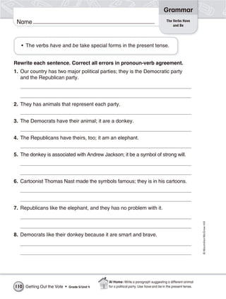 Grammar
                                                                                       The Verbs Have
 Name                                                                                      and Be




   • The verbs have and be take special forms in the present tense.


Rewrite each sentence. Correct all errors in pronoun-verb agreement.
1. Our country has two major political parties; they is the Democratic party
   and the Republican party.




2. They has animals that represent each party.


3. The Democrats have their animal; it are a donkey.


4. The Republicans have theirs, too; it am an elephant.


5. The donkey is associated with Andrew Jackson; it be a symbol of strong will.




6. Cartoonist Thomas Nast made the symbols famous; they is in his cartoons.




7. Republicans like the elephant, and they has no problem with it.
                                                                                                              © Macmillan/McGraw-Hill




8. Democrats like their donkey because it are smart and brave.




                                               At Home: Write a paragraph suggesting a different animal
110 Getting Out the Vote •   Grade 5/ Unit 4   for a political party. Use have and be in the present tense.
 