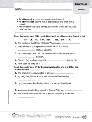 Grammar
                           Name                                                                                                 Mechanics




                             • An abbreviation is the shortened form of a word.
                             • An abbreviation begins with a capital letter and ends with a
                               period.
                             • Abbreviate titles before names, days of the week, streets, and
                               most months.


                          Read the sentences. Fill in each blank with an abbreviation from the list.
                                         Ms.       Dr.       Mr.      Sen. Nov.               Tues.   D.C.    A.M.

                           1. The capital of the United States is Washington,                                                      .
                           2. We met one of our representatives in the U. S. Senate,
                                                               Michael Eberling.
                           3. He encouraged us to tell our friends and families to vote in the
                                                               election.
                           4. Election Day is always the first                                             of that month.
                           5. Polls open as early as 7                                            .
                          Read the sentences. Write the abbreviation for any word that can
                          be abbreviated.
                           6. The president is inaugurated in January.
                           7. My neighbor, Mister Adams, volunteers on Election Day.


                           8. He gives voters their ballots at the precinct on Vine Street.


                           9. Many people volunteer, including Doctor Peterson.
© Macmillan/McGraw-Hill




                          10. Her office is always closed for a few hours in early November.




                            At Home: Write a letter to a state representative, inviting him
                            or her to visit your school. Use some abbreviations.               Getting Out the Vote •   Grade 5/ Unit 4   111
 