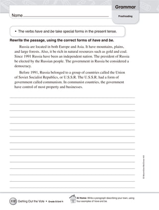 Grammar
 Name                                                                                 Proofreading




   • The verbs have and be take special forms in the present tense.

Rewrite the passage, using the correct forms of have and be.
     Russia are located in both Europe and Asia. It have mountains, plains,
  and large forests. Also, it be rich in natural resources such as gold and coal.
  Since 1991 Russia have been an independent nation. The president of Russia
  be elected by the Russian people. The government in Russia be considered a
  democracy.
     Before 1991, Russia belonged to a group of countries called the Union
  of Soviet Socialist Republics, or U.S.S.R. The U.S.S.R. had a form of
  government called communism. In communist countries, the government
  have control of most property and businesses.




                                                                                                        © Macmillan/McGraw-Hill




                                               At Home: Write a paragraph describing your town, using
112 Getting Out the Vote •   Grade 5/ Unit 4   four examples of have and be.
 