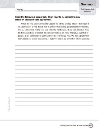 Grammar
                                                                                                       Test: Pronoun-Verb
                           Name                                                                            Agreement


                          Read the following paragraph. Then rewrite it, correcting any
                          errors in pronoun-verb agreement.
                                What do you know about the Great Seal of the United States? You sees it
                            on the back of a one-dollar bill. It are used on some government documents,
                            too. At the center of the seal you sees the bald eagle. It are our national bird.
                            In its beak it hold a banner. In one claw it hold an olive branch, a symbol of
                            peace. In its other claw it carry arrows to symbolize war. We has a picture of
                            the Great Seal in our classroom. I believes that it be a symbol of our country.
© Macmillan/McGraw-Hill




                                                                           Getting Out the Vote •   Grade 5/ Unit 4   113
 