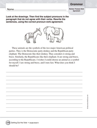 Grammar
                                                                      Review: Pronoun-Verb
 Name                                                                      Agreement


Look at the drawings. Then find the subject pronouns in the
paragraph that do not agree with their verbs. Rewrite the
sentences, using the correct pronoun-verb agreement.




      These animals are the symbols of the two major American political
   parties. They is the Democratic party donkey and the Republican party
   elephant. The Democrats like their donkey. They considers it strong and
   brave. Similarly, the Republicans like their elephant. It are strong and brave,
   according to the Republicans. I wishes I could choose an animal as a symbol
   for myself. I are strong and brave, and I runs fast. What does you think I
   should be?




                                                                                             © Macmillan/McGraw-Hill




114 Getting Out the Vote •   Grade 5/ Unit 4
 
