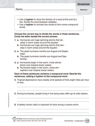 Grammar
                           Name                                                                                Mechanics




                             • Use a hyphen to show the division of a word at the end of a
                               line. Divide the word between syllables.
                             • Use a hyphen to connect two words to form some compound
                               words.


                          Choose the correct way to divide the words in these sentences.
                          Circle the letter beside the correct answer.
                          1. a. Hurricanes are huge spinning storms that de-
                                velop in warm areas around the equator.
                             b. Hurricanes are huge spinning storms that dev-
                                elop in warm areas around the equator.
                          2. a. The peak hurricane months are August and Septe-
                                mber.
                             b. The peak hurricane months are August and Sep-
                                tember.
                          3. a. Hurricanes begin in the warm, moist atmos-
                                phere over tropical ocean waters.
                             b. Hurricanes begin in the warm, moist atm-
                                osphere over tropical ocean waters.
                          Each of these sentences contains a compound word. Rewrite the
                          sentences, adding a hyphen to the compound word.
                          4. Tropical depressions have steady wind speeds of thirty eight miles per hour
                             or less.




                          5. During hurricanes, people living in low lying areas often go to safer places.
© Macmillan/McGraw-Hill




                          6. A battery driven radio is important to have during a severe storm.




                            At Home: Write ﬁve sentences using the following words to
                            make compound words: self, well, much, ﬁfty, life.          Hurricanes •   Grade 5/ Unit 4   117
 