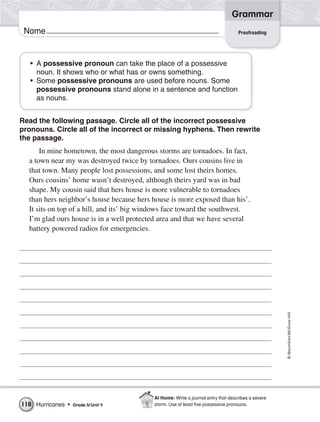 Grammar
 Name                                                                              Proofreading




   • A possessive pronoun can take the place of a possessive
     noun. It shows who or what has or owns something.
   • Some possessive pronouns are used before nouns. Some
     possessive pronouns stand alone in a sentence and function
     as nouns.


Read the following passage. Circle all of the incorrect possessive
pronouns. Circle all of the incorrect or missing hyphens. Then rewrite
the passage.
      In mine hometown, the most dangerous storms are tornadoes. In fact,
  a town near my was destroyed twice by tornadoes. Ours cousins live in
  that town. Many people lost possessions, and some lost theirs homes.
  Ours cousins’ home wasn’t destroyed, although theirs yard was in bad
  shape. My cousin said that hers house is more vulnerable to tornadoes
  than hers neighbor’s house because hers house is more exposed than his’.
  It sits on top of a hill, and its’ big windows face toward the southwest.
  I’m glad ours house is in a well protected area and that we have several
  battery powered radios for emergencies.




                                                                                                    © Macmillan/McGraw-Hill




                                           At Home: Write a journal entry that describes a severe
118 Hurricanes •   Grade 5/ Unit 4         storm. Use at least ﬁve possessive pronouns.
 