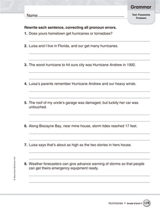 Grammar
                                                                                                   Test: Possessive
                           Name                                                                       Pronouns


                          Rewrite each sentence, correcting all pronoun errors.
                          1. Does yours hometown get hurricanes or tornadoes?


                          2. Luisa and I live in Florida, and our get many hurricanes.




                          3. The worst hurricane to hit ours city was Hurricane Andrew in 1992.




                          4. Luisa’s parents remember Hurricane Andrew and our heavy winds.




                          5. The roof of my uncle’s garage was damaged, but luckily her car was
                             untouched.




                          6. Along Biscayne Bay, near mine house, storm tides reached 17 feet.




                          7. Luisa says that’s about as high as the two stories in hers house.
© Macmillan/McGraw-Hill




                          8. Weather forecasters can give advance warning of storms so that people
                             can get theirs emergency equipment ready.




                                                                               Hurricanes •   Grade 5/ Unit 4   119
 