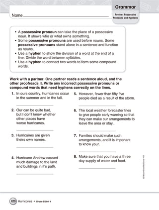 Grammar
                                                                  Review: Possessive
 Name                                                            Pronouns and Hyphens




   • A possessive pronoun can take the place of a possessive
     noun. It shows who or what owns something.
   • Some possessive pronouns are used before nouns. Some
     possessive pronouns stand alone in a sentence and function
     as nouns.
   • Use a hyphen to show the division of a word at the end of a
     line. Divide the word between syllables.
   • Use a hyphen to connect two words to form some compound
     words.


Work with a partner. One partner reads a sentence aloud, and the
other proofreads it. Write any incorrect possessive pronouns or
compound words that need hyphens correctly on the lines.
 1. In ours country, hurricanes occur   5. However, fewer than fifty five
    in the summer and in the fall.         people died as a result of the storm.


 2. Our can be quite bad,               6. The local weather forecaster tries
    but I don’t know whether               to give people early warning so that
    other places have                      they can make our arrangements to
    worse hurricanes.                      leave the area or stay.


 3. Hurricanes are given                7. Families should make such
    theirs own names.                      arrangements, and it is important
                                           to know your.


                                        8. Make sure that you have a three
                                                                                        © Macmillan/McGraw-Hill




 4. Hurricane Andrew caused
    much damage to the land                day supply of water and food.
    and buildings in it’s path.




120 Hurricanes •   Grade 5/ Unit 4
 