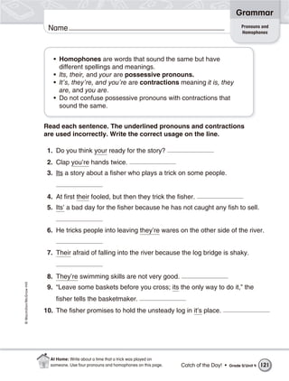 Grammar
                                                                                                                  Pronouns and
                           Name                                                                                   Homophones




                             • Homophones are words that sound the same but have
                               different spellings and meanings.
                             • Its, their, and your are possessive pronouns.
                             • It’s, they’re, and you’re are contractions meaning it is, they
                               are, and you are.
                             • Do not confuse possessive pronouns with contractions that
                               sound the same.


                          Read each sentence. The underlined pronouns and contractions
                          are used incorrectly. Write the correct usage on the line.

                           1. Do you think your ready for the story?
                           2. Clap you’re hands twice.
                           3. Its a story about a fisher who plays a trick on some people.


                           4. At first their fooled, but then they trick the fisher.
                           5. Its’ a bad day for the fisher because he has not caught any fish to sell.


                           6. He tricks people into leaving they’re wares on the other side of the river.


                           7. Their afraid of falling into the river because the log bridge is shaky.


                           8. They’re swimming skills are not very good.
© Macmillan/McGraw-Hill




                           9. “Leave some baskets before you cross; its the only way to do it,” the
                              fisher tells the basketmaker.
                          10. The fisher promises to hold the unsteady log in it’s place.




                            At Home: Write about a time that a trick was played on
                            someone. Use four pronouns and homophones on this page.   Catch of the Day! •   Grade 5/ Unit 4   121
 