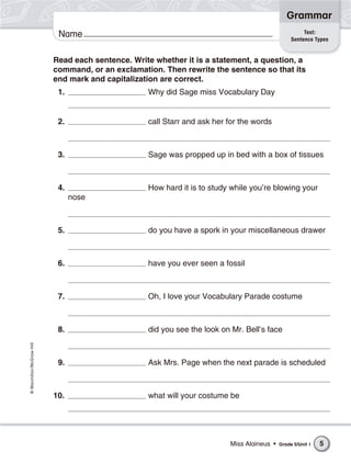 Grammar
                                                                                                     Test:
                           Name                                                                 Sentence Types


                          Read each sentence. Write whether it is a statement, a question, a
                          command, or an exclamation. Then rewrite the sentence so that its
                          end mark and capitalization are correct.
                           1.                     Why did Sage miss Vocabulary Day


                           2.                     call Starr and ask her for the words



                           3.                     Sage was propped up in bed with a box of tissues



                           4.                     How hard it is to study while you’re blowing your
                                nose



                           5.                     do you have a spork in your miscellaneous drawer



                           6.                     have you ever seen a fossil



                           7.                     Oh, I love your Vocabulary Parade costume



                           8.                     did you see the look on Mr. Bell’s face
© Macmillan/McGraw-Hill




                           9.                     Ask Mrs. Page when the next parade is scheduled



                          10.                     what will your costume be




                                                                         Miss Alaineus •   Grade 5/Unit 1   5
 