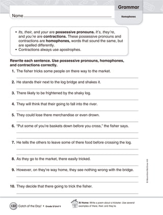 Grammar
 Name                                                                                Homophones




   • Its, their, and your are possessive pronouns. It’s, they’re,
     and you’re are contractions. These possessive pronouns and
     contractions are homophones, words that sound the same, but
     are spelled differently.
   • Contractions always use apostrophes.

Rewrite each sentence. Use possessive pronouns, homophones,
and contractions correctly.
 1. The fisher tricks some people on there way to the market.

 2. He stands their next to the log bridge and shakes it.

 3. There likely to be frightened by the shaky log.

 4. They will think that their going to fall into the river.

 5. They could lose there merchandise or even drown.

 6. “Put some of you’re baskets down before you cross,” the fisher says.



 7. He tells the others to leave some of there food before crossing the log.



 8. As they go to the market, there easily tricked.
                                                                                                     © Macmillan/McGraw-Hill




 9. However, on they’re way home, they see nothing wrong with the bridge.



10. They decide that there going to trick the fisher.



                                              At Home: Write a poem about a trickster. Use several
122 Catch of the Day! •   Grade 5/ Unit 4     examples of there, their, and they’re.
 