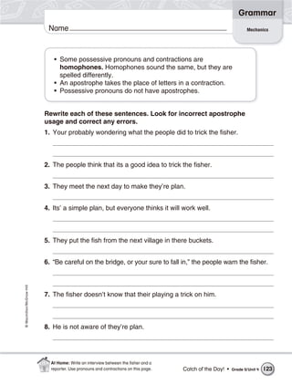 Grammar
                           Name                                                                                   Mechanics




                             • Some possessive pronouns and contractions are
                               homophones. Homophones sound the same, but they are
                               spelled differently.
                             • An apostrophe takes the place of letters in a contraction.
                             • Possessive pronouns do not have apostrophes.


                          Rewrite each of these sentences. Look for incorrect apostrophe
                          usage and correct any errors.
                          1. Your probably wondering what the people did to trick the fisher.



                          2. The people think that its a good idea to trick the fisher.


                          3. They meet the next day to make they’re plan.


                          4. Its’ a simple plan, but everyone thinks it will work well.



                          5. They put the fish from the next village in there buckets.


                          6. “Be careful on the bridge, or your sure to fall in,” the people warn the fisher.
© Macmillan/McGraw-Hill




                          7. The fisher doesn’t know that their playing a trick on him.



                          8. He is not aware of they’re plan.




                            At Home: Write an interview between the ﬁsher and a
                            reporter. Use pronouns and contractions on this page.   Catch of the Day! •   Grade 5/ Unit 4   123
 