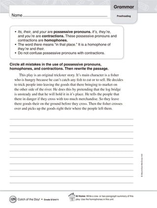 Grammar
 Name                                                                              Proofreading




   • Its, their, and your are possessive pronouns. It’s, they’re,
     and you’re are contractions. These possessive pronouns and
     contractions are homophones.
   • The word there means “in that place.” It is a homophone of
     they’re and their.
   • Do not confuse possessive pronouns with contractions.


Circle all mistakes in the use of possessive pronouns,
homophones, and contractions. Then rewrite the passage.
      This play is an original trickster story. It’s main character is a fisher
  who is hungry because he can’t catch any fish to eat or to sell. He decides
  to trick people into leaving the goods that there bringing to market on
  the other side of the river. He does this by pretending that the log bridge
  is unsteady and that he will hold it in it’s place. He tells the people that
  there in danger if they cross with too much merchandise. So they leave
  there goods their on the ground before they cross. Then the fisher crosses
  over and picks up the goods right their where the people left them.




                                                                                                      © Macmillan/McGraw-Hill




                                             At Home: Write a one- or two-paragraph summary of this
124 Catch of the Day! •   Grade 5/ Unit 4    play. Use the homophones in this unit.
 