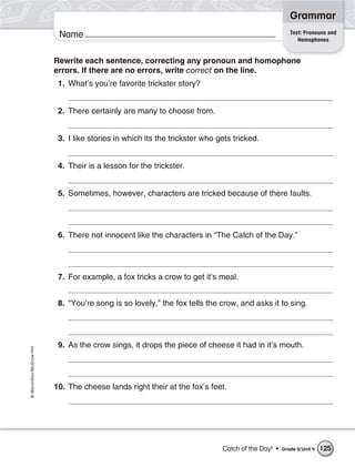 Grammar
                                                                                                      Test: Pronouns and
                           Name                                                                          Homophones


                          Rewrite each sentence, correcting any pronoun and homophone
                          errors. If there are no errors, write correct on the line.
                           1. What’s you’re favorite trickster story?


                           2. There certainly are many to choose from.


                           3. I like stories in which its the trickster who gets tricked.


                           4. Their is a lesson for the trickster.


                           5. Sometimes, however, characters are tricked because of there faults.




                           6. There not innocent like the characters in “The Catch of the Day.”




                           7. For example, a fox tricks a crow to get it’s meal.


                           8. “You’re song is so lovely,” the fox tells the crow, and asks it to sing.




                           9. As the crow sings, it drops the piece of cheese it had in it’s mouth.
© Macmillan/McGraw-Hill




                          10. The cheese lands right their at the fox’s feet.




                                                                             Catch of the Day! •   Grade 5/ Unit 4   125
 