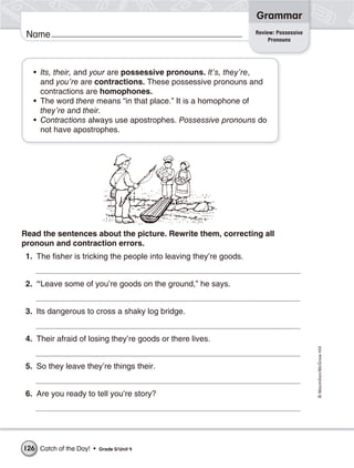 Grammar
                                                                    Review: Possessive
 Name                                                                    Pronouns




   • Its, their, and your are possessive pronouns. It’s, they’re,
     and you’re are contractions. These possessive pronouns and
     contractions are homophones.
   • The word there means “in that place.” It is a homophone of
     they’re and their.
   • Contractions always use apostrophes. Possessive pronouns do
     not have apostrophes.




Read the sentences about the picture. Rewrite them, correcting all
pronoun and contraction errors.
 1. The fisher is tricking the people into leaving they’re goods.


 2. “Leave some of you’re goods on the ground,” he says.


 3. Its dangerous to cross a shaky log bridge.


 4. Their afraid of losing they’re goods or there lives.
                                                                                         © Macmillan/McGraw-Hill




 5. So they leave they’re things their.


 6. Are you ready to tell you’re story?




126 Catch of the Day! •   Grade 5/ Unit 4
 