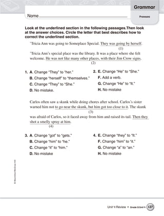 Grammar
                           Name                                                                            Pronouns



                          Look at the underlined section in the following passages.Then look
                          at the answer choices. Circle the letter that best describes how to
                          correct the underlined section.
                             ’Tricia Ann was going to Someplace Special. They was going by herself.
                                                                                         (1)
                             ’Tricia Ann’s special place was the library. It was a place where she felt
                             welcome. He was not like many other places, with their Jim Crow signs.
                                                                      (2)

                          1. A. Change “They” to “her.”               2. E. Change “He” to “She.”
                            B. Change “herself” to “themselves.”         F. Add a verb.
                            C. Change “They” to “She.”                   G. Change “He” to “It.”
                            D. No mistake.                               H. No mistake


                             Carlos often saw a skunk while doing chores after school. Carlos’s sister
                             warned him not to go near the skunk, but him got too close to it. The skunk
                                                                    (3)
                             was afraid of Carlos, so it faced away from him and raised its tail. Then they
                             shot a smelly spray at him.
                                         (4)

                          3. A. Change “got” to “gets.”               4. E. Change “they” to “It.”
                            B. Change “him” to “he.”                     F. Change “him” to “it.”
                            C. Change “it” to “him.”                     G. Change “a” to “an.”
                            D. No mistake                                H. No mistake
© Macmillan/McGraw-Hill




                                                                                Unit 4 Review •   Grade 5/ Unit 4   127
 