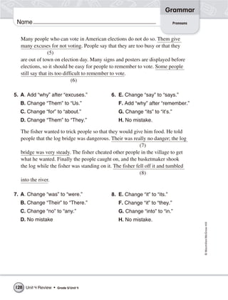 Grammar
 Name                                                                         Pronouns



   Many people who can vote in American elections do not do so. Them give
   many excuses for not voting. People say that they are too busy or that they
                 (5)
   are out of town on election day. Many signs and posters are displayed before
   elections, so it should be easy for people to remember to vote. Some people
   still say that its too difficult to remember to vote.
                              (6)

5. A. Add “why” after “excuses.”              6. E. Change “say” to “says.”
  B. Change “Them” to “Us.”                      F. Add “why” after “remember.”
  C. Change “for” to “about.”                    G. Change “its” to “it’s.”
  D. Change “Them” to “They.”                    H. No mistake.

   The fisher wanted to trick people so that they would give him food. He told
   people that the log bridge was dangerous. Their was really no danger; the log
                                                             (7)
   bridge was very steady. The fisher cheated other people in the village to get
   what he wanted. Finally the people caught on, and the basketmaker shook
   the log while the fisher was standing on it. The fisher fell off it and tumbled
                                                             (8)
   into the river.

7. A. Change “was” to “were.”                 8. E. Change “it” to “its.”
  B. Change “Their” to “There.”                  F. Change “it” to “they.”
  C. Change “no” to “any.”                       G. Change “into” to “in.”
  D. No mistake                                  H. No mistake.
                                                                                         © Macmillan/McGraw-Hill




128 Unit 4 Review •   Grade 5/ Unit 4
 
