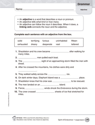 Grammar
                           Name                                                                                       Adjectives




                                • An adjective is a word that describes a noun or pronoun.
                                • An adjective tells what kind or how many.
                                • An adjective can follow the noun it describes. When it does, a
                                  linking verb connects the noun and the adjective.


                          Complete each sentence with an adjective from the box.

                                solid              terrifying        furious        uninhabited         fifteen
                                exhausted          dreary            desperate      vast                tattered


                           1. Shackleton and his crew became                                        after walking for
                              many miles.
                           2.                                  men pulled each boat.
                           3. The                                   sight of an approaching storm filled the men with
                              dread.
                           4. After he crossed the mountains, his clothes were dirty and
                                                           .
                           5. They walked safely across the                                      ice.
                           6. On dark winter days, Elephant Island was a                                            place.
                           7. Shackleton knew that his crew was                                         to be rescued.
                           8. The men landed on an                                     island.
                           9. Fierce,                                   winds shook the Endurance during the storm.
                          10. The crew crossed                                     sheets of ice that stretched for
© Macmillan/McGraw-Hill




                              miles.




                            At Home: Write a journal entry describing a day as a
                            Shackleton crew member. Use at least six adjectives.      Spirit of Endurance •   Grade 5/ Unit 5   129
 