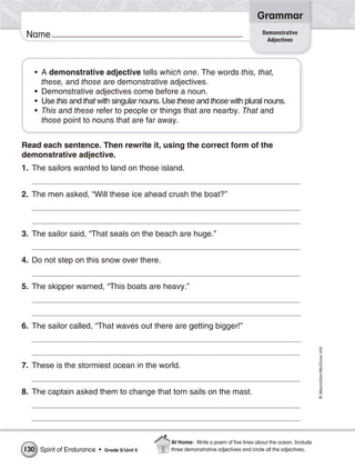 Grammar
                                                                                     Demonstrative
 Name                                                                                  Adjectives




   • A demonstrative adjective tells which one. The words this, that,
     these, and those are demonstrative adjectives.
   • Demonstrative adjectives come before a noun.
   • Use this and that with singular nouns. Use these and those with plural nouns.
   • This and these refer to people or things that are nearby. That and
     those point to nouns that are far away.


Read each sentence. Then rewrite it, using the correct form of the
demonstrative adjective.
1. The sailors wanted to land on those island.


2. The men asked, “Will these ice ahead crush the boat?”



3. The sailor said, “That seals on the beach are huge.”


4. Do not step on this snow over there.


5. The skipper warned, “This boats are heavy.”



6. The sailor called, “That waves out there are getting bigger!”
                                                                                                              © Macmillan/McGraw-Hill




7. These is the stormiest ocean in the world.


8. The captain asked them to change that torn sails on the mast.




                                              At Home: Write a poem of ﬁve lines about the ocean. Include
130 Spirit of Endurance •   Grade 5/ Unit 5   three demonstrative adjectives and circle all the adjectives.
 