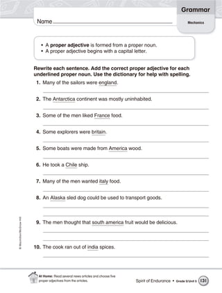 Grammar
                           Name                                                                                  Mechanics




                             • A proper adjective is formed from a proper noun.
                             • A proper adjective begins with a capital letter.


                          Rewrite each sentence. Add the correct proper adjective for each
                          underlined proper noun. Use the dictionary for help with spelling.
                           1. Many of the sailors were england.


                           2. The Antarctica continent was mostly uninhabited.


                           3. Some of the men liked France food.


                           4. Some explorers were britain.


                           5. Some boats were made from America wood.


                           6. He took a Chile ship.


                           7. Many of the men wanted italy food.


                           8. An Alaska sled dog could be used to transport goods.
© Macmillan/McGraw-Hill




                           9. The men thought that south america fruit would be delicious.



                          10. The cook ran out of india spices.




                            At Home: Read several news articles and choose ﬁve
                            proper adjectives from the articles.                 Spirit of Endurance •   Grade 5/ Unit 5   131
 
