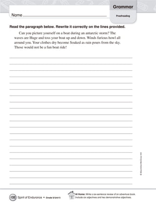 Grammar
 Name                                                                                Proofreading



Read the paragraph below. Rewrite it correctly on the lines provided.
     Can you picture yourself on a boat during an antarctic storm? The
  waves are Huge and toss your boat up and down. Winds furious howl all
  around you. Your clothes dry become Soaked as rain pours from the sky.
  Those would not be a fun boat ride!




                                                                                                           © Macmillan/McGraw-Hill




                                              At Home: Write a six-sentence review of an adventure book.
132 Spirit of Endurance •   Grade 5/ Unit 5   Include six adjectives and two demonstrative adjectives.
 