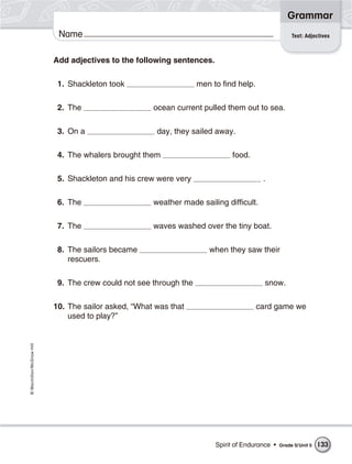 Grammar
                           Name                                                                      Test: Adjectives



                          Add adjectives to the following sentences.

                           1. Shackleton took                      men to find help.

                           2. The                    ocean current pulled them out to sea.

                           3. On a                    day, they sailed away.

                           4. The whalers brought them                       food.

                           5. Shackleton and his crew were very                         .

                           6. The                    weather made sailing difficult.

                           7. The                    waves washed over the tiny boat.

                           8. The sailors became                      when they saw their
                              rescuers.

                           9. The crew could not see through the                         snow.

                          10. The sailor asked, “What was that                         card game we
                              used to play?”
© Macmillan/McGraw-Hill




                                                                        Spirit of Endurance •   Grade 5/ Unit 5   133
 