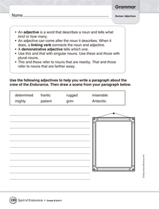 Grammar
 Name                                                              Review: Adjectives




   • An adjective is a word that describes a noun and tells what
     kind or how many.
   • An adjective can come after the noun it describes. When it
     does, a linking verb connects the noun and adjective.
   • A demonstrative adjective tells which one.
   • Use this and that with singular nouns. Use these and those with
     plural nouns.
   • This and these refer to nouns that are nearby. That and those
     refer to nouns that are farther away.


Use the following adjectives to help you write a paragraph about the
crew of the Endurance. Then draw a scene from your paragraph below.

   determined        frantic                  rugged   miserable
   mighty            patient                  grim     Antarctic




                                                                                        © Macmillan/McGraw-Hill




134 Spirit of Endurance •   Grade 5/ Unit 5
 