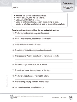 Grammar
                                                                                                                    The Articles A, An,
                           Name                                                                                          and The




                             •   Articles are special kinds of adjectives.
                             •   The words a, an, and the are articles.
                             •   Use a, an, or the before nouns.
                             •   Use a or an to refer to any person, place, thing, or idea.
                             •   Use the to refer to a specific item or idea, or to nouns that are plural.


                          Rewrite each sentence, adding the correct article a or an.
                           1. Wesley jumped over garbage can to escape.


                           2. When I was in school, I read book about crops.


                           3. There was garden in his backyard.


                           4. The piece of fruit did not taste or look like apple.


                           5. The robe gave Wesley opportunity to have more pockets.



                           6. Each kid bought bottle of oil for 10 dollars.


                           7. They played game that used parts of the plant.


                           8. Wesley created alphabet that had 80 letters.
© Macmillan/McGraw-Hill




                           9. After evening playing his flute, Wesley slept.


                          10. His parents went on tour of Weslandia.



                            At Home: Write a short nature poem. Use the articles a, an, and the
                            correctly.                                                            Weslandia •   Grade 5/ Unit 5   135
 
