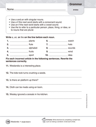 Grammar
 Name                                                                                       Articles




      •   Use a and an with singular nouns.
      •   Use a if the next word starts with a consonant sound.
      •   Use an if the next word starts with a vowel sound.
      •   Use the to refer to a particular person, place, thing, or idea, or
          to nouns that are plural.


Write a, an, or the on the line before each noun.
 1.                              plants          6.                                 watch
 2.                              flute           7.                                 hats
 3.                              alphabet        8.                                 sounds
 4.                              fruits          9.                                 wind
 5.                              sport          10.                                 idea
Fix each incorrect article in the following sentences. Rewrite the
sentences correctly.

11. Weslandia is a interesting place.


12. The kids took turns crushing a seeds.


13. Is there an platform up there?


14. Cloth can be made using an loom.


15. Wesley ignored a cereals in his kitchen.
                                                                                                           © Macmillan/McGraw-Hill




                                                 At Home: Write directions for completing a simple task,
136 Weslandia •      Grade 5/ Unit 5             such as making a sandwich. Circle each article.
 