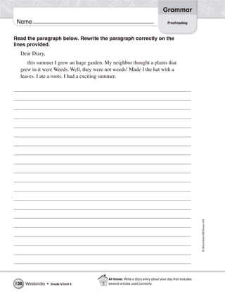 Grammar
 Name                                                                             Proofreading



Read the paragraph below. Rewrite the paragraph correctly on the
lines provided.
  Dear Diary,
     this summer I grew an huge garden. My neighbor thought a plants that
  grew in it were Weeds. Well, they were not weeds! Made I the hat with a
  leaves. I ate a roots. I had a exciting summer.




                                                                                                      © Macmillan/McGraw-Hill




                                          At Home: Write a diary entry about your day that includes
138 Weslandia •   Grade 5/ Unit 5         several articles used correctly.
 