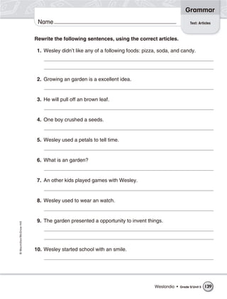 Grammar
                           Name                                                                     Test: Articles



                          Rewrite the following sentences, using the correct articles.

                           1. Wesley didn’t like any of a following foods: pizza, soda, and candy.




                           2. Growing an garden is a excellent idea.


                           3. He will pull off an brown leaf.


                           4. One boy crushed a seeds.


                           5. Wesley used a petals to tell time.


                           6. What is an garden?


                           7. An other kids played games with Wesley.


                           8. Wesley used to wear an watch.


                           9. The garden presented a opportunity to invent things.
© Macmillan/McGraw-Hill




                          10. Wesley started school with an smile.




                                                                               Weslandia •   Grade 5/ Unit 5   139
 