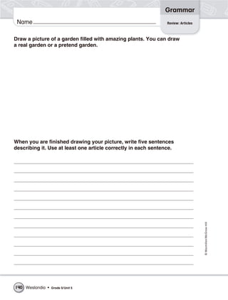 Grammar
 Name                                                           Review: Articles



Draw a picture of a garden filled with amazing plants. You can draw
a real garden or a pretend garden.




When you are finished drawing your picture, write five sentences
describing it. Use at least one article correctly in each sentence.




                                                                                   © Macmillan/McGraw-Hill




140 Weslandia •   Grade 5/ Unit 5
 