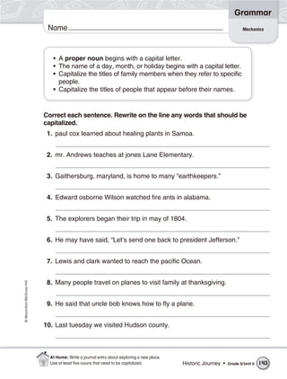 Grammar
                           Name                                                                                        Mechanics




                             • A proper noun begins with a capital letter.
                             • The name of a day, month, or holiday begins with a capital letter.
                             • Capitalize the titles of family members when they refer to specific
                               people.
                             • Capitalize the titles of people that appear before their names.


                          Correct each sentence. Rewrite on the line any words that should be
                          capitalized.
                           1. paul cox learned about healing plants in Samoa.


                           2. mr. Andrews teaches at jones Lane Elementary.


                           3. Gaithersburg, maryland, is home to many “earthkeepers.”


                           4. Edward osborne Wilson watched fire ants in alabama.


                           5. The explorers began their trip in may of 1804.


                           6. He may have said, “Let’s send one back to president Jefferson.”


                           7. Lewis and clark wanted to reach the pacific Ocean.


                           8. Many people travel on planes to visit family at thanksgiving.
© Macmillan/McGraw-Hill




                           9. He said that uncle bob knows how to fly a plane.


                          10. Last tuesday we visited Hudson county.



                            At Home: Write a journal entry about exploring a new place.
                            Use at least ﬁve nouns that need to be capitalized.           Historic Journey •   Grade 5/ Unit 5   143
 