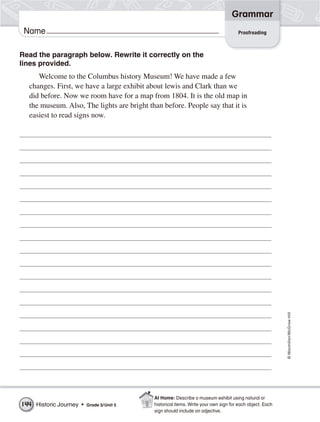 Grammar
 Name                                                                                Proofreading



Read the paragraph below. Rewrite it correctly on the
lines provided.
     Welcome to the Columbus history Museum! We have made a few
  changes. First, we have a large exhibit about lewis and Clark than we
  did before. Now we room have for a map from 1804. It is the old map in
  the museum. Also, The lights are bright than before. People say that it is
  easiest to read signs now.




                                                                                                          © Macmillan/McGraw-Hill




                                            At Home: Describe a museum exhibit using natural or
144 Historic Journey •   Grade 5/ Unit 5    historical items. Write your own sign for each object. Each
                                            sign should include an adjective.
 