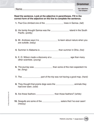 Grammar
                                                                                                     Test: Adjectives
                           Name                                                                       That Compare


                          Read the sentence. Look at the adjective in parentheses. Fill in the
                          correct form of the adjective on the line to complete the sentence.

                           1. Paul Cox climbed one of the                       trees in Samoa. (tall)


                           2. His family thought Samoa was the                         island in the South
                              Pacific. (pretty)


                           3. Mr. Andrews says it is                     to learn about nature when you
                              are outside. (easy)


                           4. Summer in Alabama is                       than summer in Ohio. (hot)


                           5. E. O. Wilson made a discovery at a                         age than many
                              other scientists. (young)


                           6. The journey was                      than some of the men expected it to
                              be. (long)


                           7. The                      part of the trip was not having a good map. (hard)


                           8. They thought that prairie dogs were the                           animals they
                              had ever seen. (odd)
© Macmillan/McGraw-Hill




                           9. Are these feathers                     than those feathers? (white)


                          10. Seagulls are some of the                      eaters that I’ve ever seen!
                              (messy)




                                                                           Historic Journey •   Grade 5/ Unit 5   145
 