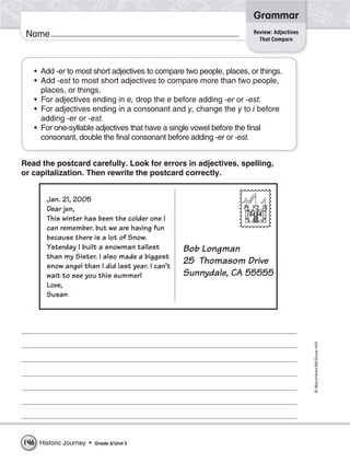 Grammar
                                                                      Review: Adjectives
 Name                                                                   That Compare




   • Add -er to most short adjectives to compare two people, places, or things.
   • Add -est to most short adjectives to compare more than two people,
     places, or things.
   • For adjectives ending in e, drop the e before adding -er or -est.
   • For adjectives ending in a consonant and y, change the y to i before
     adding -er or -est.
   • For one-syllable adjectives that have a single vowel before the final
     consonant, double the final consonant before adding -er or -est.


Read the postcard carefully. Look for errors in adjectives, spelling,
or capitalization. Then rewrite the postcard correctly.




                                                                                           © Macmillan/McGraw-Hill




146 Historic Journey •   Grade 5/ Unit 5
 