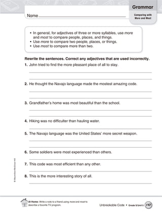 Grammar
                                                                                                                 Comparing with
                           Name                                                                                  More and Most




                             • In general, for adjectives of three or more syllables, use more
                               and most to compare people, places, and things.
                             • Use more to compare two people, places, or things.
                             • Use most to compare more than two.


                          Rewrite the sentences. Correct any adjectives that are used incorrectly.
                          1. John tried to find the more pleasant place of all to stay.




                          2. He thought the Navajo language made the mostest amazing code.




                          3. Grandfather’s home was most beautiful than the school.



                          4. Hiking was no difficulter than hauling water.


                          5. The Navajo language was the United States’ more secret weapon.




                          6. Some soldiers were most experienced than others.
© Macmillan/McGraw-Hill




                          7. This code was most efficient than any other.


                          8. This is the more interesting story of all.




                            At Home: Write a note to a friend using more and most to
                            describe a favorite TV program.                            Unbreakable Code •   Grade 5/ Unit 5   147
 