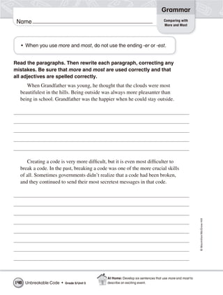 Grammar
                                                                                 Comparing with
 Name                                                                            More and Most




  • When you use more and most, do not use the ending -er or -est.


Read the paragraphs. Then rewrite each paragraph, correcting any
mistakes. Be sure that more and most are used correctly and that
all adjectives are spelled correctly.
     When Grandfather was young, he thought that the clouds were most
  beautifulest in the hills. Being outside was always more pleasanter than
  being in school. Grandfather was the happier when he could stay outside.




     Creating a code is very more difficult, but it is even most difficulter to
  break a code. In the past, breaking a code was one of the more crucial skills
  of all. Sometimes governments didn’t realize that a code had been broken,
  and they continued to send their most secretest messages in that code.


                                                                                                       © Macmillan/McGraw-Hill




                                            At Home: Develop six sentences that use more and most to
148 Unbreakable Code •   Grade 5/ Unit 5    describe an exciting event.
 