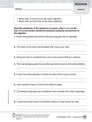 Grammar
                           Name                                                                                     Mechanics




                             • Never add -er and more to the same adjective.
                             • Never add -est and most to the same adjective.


                          Read the sentences. If the sentence is correct, write correct on the
                          line. If it is not correct, rewrite the sentence using the correct form of
                          the adjective.
                          1. Most importantest was that the Navajo language had no alphabet.



                          2. This story is the most interestingest that I have ever read.



                          3. Everyone tries to contribute his or her most sincere efforts in wartime.


                          4. The most dangerousest time was the day that the enemy shot at Grandfather.



                          5. It was more fascinatinger to watch the stars than to go to school.



                          6. John wanted to learn to write more difficult codes.
© Macmillan/McGraw-Hill




                          7. The Navajo language was considered more secreter than other languages.



                          8. A wild horse feels more comfortabler without a rope around its neck.




                            At Home: Write a journal entry about what you did today.
                            Include four sentences that use more and most with an      Unbreakable Code •   Grade 5/ Unit 5   149
                            adjective.
 