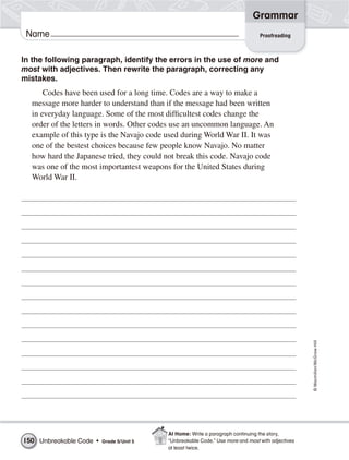 Grammar
 Name                                                                            Proofreading



In the following paragraph, identify the errors in the use of more and
most with adjectives. Then rewrite the paragraph, correcting any
mistakes.
      Codes have been used for a long time. Codes are a way to make a
  message more harder to understand than if the message had been written
  in everyday language. Some of the most difficultest codes change the
  order of the letters in words. Other codes use an uncommon language. An
  example of this type is the Navajo code used during World War II. It was
  one of the bestest choices because few people know Navajo. No matter
  how hard the Japanese tried, they could not break this code. Navajo code
  was one of the most importantest weapons for the United States during
  World War II.




                                                                                                   © Macmillan/McGraw-Hill




                                           At Home: Write a paragraph continuing the story,
150 Unbreakable Code •   Grade 5/ Unit 5   “Unbreakable Code.” Use more and most with adjectives
                                           at least twice.
 