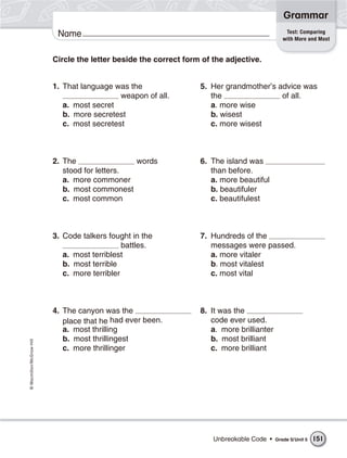 Grammar
                                                                                                Test: Comparing
                           Name                                                                with More and Most


                          Circle the letter beside the correct form of the adjective.


                          1. That language was the                 5. Her grandmother’s advice was
                                             weapon of all.           the                of all.
                             a. most secret                           a. more wise
                             b. more secretest                        b. wisest
                             c. most secretest                        c. more wisest



                          2. The                words              6. The island was
                             stood for letters.                       than before.
                             a. more commoner                         a. more beautiful
                             b. most commonest                        b. beautifuler
                             c. most common                           c. beautifulest



                          3. Code talkers fought in the            7. Hundreds of the
                                               battles.               messages were passed.
                             a. most terriblest                       a. more vitaler
                             b. most terrible                         b. most vitalest
                             c. more terribler                        c. most vital



                          4. The canyon was the                    8. It was the
                             place that he had ever been.             code ever used.
                             a. most thrilling                        a. more brillianter
                             b. most thrillingest                     b. most brilliant
© Macmillan/McGraw-Hill




                             c. more thrillinger                      c. more brilliant




                                                                       Unbreakable Code •   Grade 5/ Unit 5   151
 
