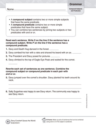 Grammar
                                                                            Compound Subjects
 Name                                                                         and Predicates




     • A compound subject contains two or more simple subjects
       that have the same predicate.
     • A compound predicate contains two or more simple
       predicates that have the same subject.
     • You can combine two sentences by joining two subjects or two
       predicates with and or or.


Read each sentence. Write S on the line if the sentence has a
compound subject. Write P on the line if the sentence has a
compound predicate.
1. Davy and Death Hug danced in the forest.
2. Davy combed his hair with a rake and shaved his beard with an ax.
3. The President and Davy posed for pictures.
4. Davy climbed to the top of Eagle Eye Peak and waited for the comet.



Rewrite each set of sentences as one sentence. Combine the
compound subject or compound predicate in each pair with
and or or.
5. Davy jumped over the comet’s shoulder. Davy planted his teeth around its
   neck.




6. Sally Sugartree was happy to see Davy return. The community was happy to
   see Davy return.
                                                                                                     © Macmillan/McGraw-Hill




                                          At Home: Make up pairs of sentences that can be combined
      Davy Crockett Saves the World
 8                                        using and or or in the subject or predicate.
      Grade 5/Unit 1
 