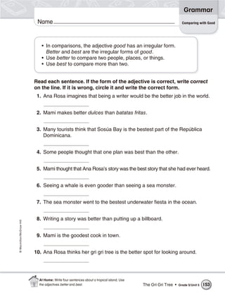Grammar
                           Name                                                                                 Comparing with Good




                             • In comparisons, the adjective good has an irregular form.
                               Better and best are the irregular forms of good.
                             • Use better to compare two people, places, or things.
                             • Use best to compare more than two.


                          Read each sentence. If the form of the adjective is correct, write correct
                          on the line. If it is wrong, circle it and write the correct form.
                           1. Ana Rosa imagines that being a writer would be the better job in the world.


                           2. Mami makes better dulces than batatas fritas.


                           3. Many tourists think that Sosúa Bay is the bestest part of the República
                              Dominicana.


                           4. Some people thought that one plan was best than the other.


                           5. Mami thought that Ana Rosa’s story was the best story that she had ever heard.


                           6. Seeing a whale is even gooder than seeing a sea monster.


                           7. The sea monster went to the bestest underwater fiesta in the ocean.


                           8. Writing a story was better than putting up a billboard.
© Macmillan/McGraw-Hill




                           9. Mami is the goodest cook in town.


                          10. Ana Rosa thinks her gri gri tree is the better spot for looking around.




                            At Home: Write four sentences about a tropical island. Use
                            the adjectives better and best.                              The Gri Gri Tree •   Grade 5/ Unit 5   153
 