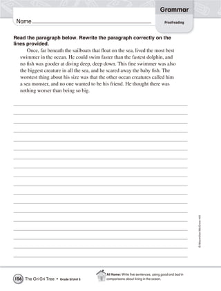 Grammar
 Name                                                                              Proofreading



Read the paragraph below. Rewrite the paragraph correctly on the
lines provided.
      Once, far beneath the sailboats that float on the sea, lived the most best
   swimmer in the ocean. He could swim faster than the fastest dolphin, and
   no fish was gooder at diving deep, deep down. This fine swimmer was also
   the biggest creature in all the sea, and he scared away the baby fish. The
   worstest thing about his size was that the other ocean creatures called him
   a sea monster, and no one wanted to be his friend. He thought there was
   nothing worser than being so big.




                                                                                                   © Macmillan/McGraw-Hill




                                             At Home: Write ﬁve sentences, using good and bad in
156 The Gri Gri Tree •   Grade 5/ Unit 5     comparisons about living in the ocean.
 