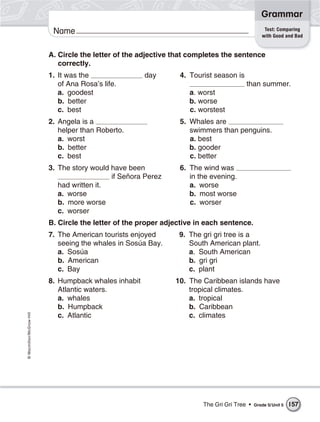 Grammar
                                                                                                  Test: Comparing
                           Name                                                                  with Good and Bad


                          A. Circle the letter of the adjective that completes the sentence
                             correctly.
                          1. It was the                day       4. Tourist season is
                             of Ana Rosa’s life.                                        than summer.
                             a. goodest                             a. worst
                             b. better                              b. worse
                             c. best                                c. worstest
                          2. Angela is a                         5. Whales are
                             helper than Roberto.                   swimmers than penguins.
                             a. worst                               a. best
                             b. better                              b. gooder
                             c. best                                c. better
                          3. The story would have been           6. The wind was
                                             if Señora Perez        in the evening.
                             had written it.                        a. worse
                             a. worse                               b. most worse
                             b. more worse                          c. worser
                             c. worser
                          B. Circle the letter of the proper adjective in each sentence.
                          7. The American tourists enjoyed       9. The gri gri tree is a
                             seeing the whales in Sosúa Bay.        South American plant.
                             a. Sosúa                               a. South American
                             b. American                            b. gri gri
                             c. Bay                                 c. plant
                          8. Humpback whales inhabit            10. The Caribbean islands have
                             Atlantic waters.                       tropical climates.
                             a. whales                              a. tropical
                             b. Humpback                            b. Caribbean
© Macmillan/McGraw-Hill




                             c. Atlantic                            c. climates




                                                                        The Gri Gri Tree •   Grade 5/ Unit 5   157
 