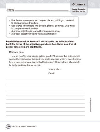 Grammar
                                                                   Review: Comparing
 Name                                                              with Good and Bad




   • Use better to compare two people, places, or things. Use best
     to compare more than two.
   • Use worse to compare two people, places, or things. Use worst
     to compare more than two.
   • A proper adjective is formed from a proper noun.
   • A proper adjective begins with a capital letter.


Read the letter below. Rewrite it correctly on the lines provided.
Look for forms of the adjectives good and bad. Make sure that all
proper adjectives are capitalized.

  Dear Ana Rosa,
   How are you? Is your writing getting gooder? I am sure that with practice
  you will become one of the most best south american writers. Does Roberto
  have a more worse cold than he had last winter? Please tell me when would
  be the bestest time for me to visit.
                                           Your brother,
                                           Guario




                                                                                       © Macmillan/McGraw-Hill




158 The Gri Gri Tree •   Grade 5/ Unit 5
 