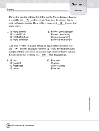 Grammar
Name                                                                    Adjectives



  During the war, the military decided to use the Navajo language because
  it would be the (7) code to break. To do this, the military had to
  seek out Navajo soldiers. These soldiers underwent (8) training than
  many others.

7.     more difficult                      8.    most demandingest
       most difficult                            most demanding
       most difficultest                         more demanding
       more difficulter                          more demandinger

  Ana Rosa loved to sit high in her gri gri tree. She thought that it was
  the (9) place to daydream and think up stories. Her brother Guario
  complained that she was not thinking enough about her future, but Ana
  Rosa believed that worrying was (10) than daydreaming.

9.     best                               10.    worser
       goodest                                   worse
       most best                                 more worse
       better                                    badder




                                                                                     © Macmillan/McGraw-Hill




160 Unit 5 Review •   Grade 5/ Unit 5
 