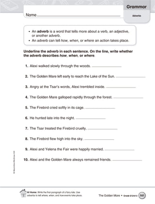 Grammar
                           Name                                                                                    Adverbs




                             • An adverb is a word that tells more about a verb, an adjective,
                               or another adverb.
                             • An adverb can tell how, when, or where an action takes place.


                          Underline the adverb in each sentence. On the line, write whether
                          the adverb describes how, when, or where.

                           1. Alexi walked slowly through the woods.

                           2. The Golden Mare left early to reach the Lake of the Sun.

                           3. Angry at the Tsar’s words, Alexi trembled inside.

                           4. The Golden Mare galloped rapidly through the forest.

                           5. The Firebird cried softly in its cage.

                           6. He hunted late into the night.

                           7. The Tsar treated the Firebird cruelly.

                           8. The Firebird flew high into the sky.

                           9. Alexi and Yelena the Fair were happily married.
© Macmillan/McGraw-Hill




                          10. Alexi and the Golden Mare always remained friends.




                            At Home: Write the ﬁrst paragraph of a fairy tale. Use
                            adverbs to tell where, when, and how events take place.   The Golden Mare •   Grade 5/Unit 6   161
 