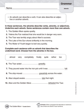Grammar
 Name                                                                                  Adverbs




   • An adverb can describe a verb. It can also describe an adjec-
     tive or another adverb.


In these sentences, the adverbs describe verbs, adverbs, or adjectives.
Underline each adverb. Some sentences contain more than one adverb.
 1. The Golden Mare spoke quietly.
 2. Yelena the Fair realized that she would be in danger very soon.
 3. The Tsar was terribly angry about Alexi’s success.
 4. The Lake of the Sun shone brilliantly in the morning.
 5. The Water of Youth began to boil very quickly.

Complete each sentence with an adverb that describes the
underlined word. Choose from the adverbs in the box.


     almost    very       completely     finally     quite      rather        too


 6. The Tsar acted                         greedily.

 7. They poured water into the iron pot until it was                                    full.

 8. The ship moved                          gracefully across the water.

 9. Alexi stayed awake                             late that night.
                                                                                                        © Macmillan/McGraw-Hill




10. Alexi and the Golden Mare                              defeated the Tsar.




                                              At Home: Write a paragraph that describes an adventure.
162 The Golden Mare •   Grade 5/Unit 6        Use at least one adverb in each sentence.
 