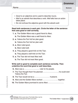 Grammar
                           Name                                                                                    Mechanics




                             • Good is an adjective and is used to describe nouns.
                             • Well is an adverb that describes a verb. Well tells how an action
                               takes place.
                             • Do not confuse the adjective good with the adverb well.


                          Read both sentences in each pair. Circle the letter of the sentence
                          that uses good or well correctly.
                           1. a. The Golden Mare was a good friend to Alexi.
                              b. The Golden Mare was a well friend to Alexi.
                           2. a. Yelena the Fair hid her plan good.
                              b. Yelena the Fair hid her plan well.
                           3. a. Alexi ruled good.
                              b. Alexi ruled well.
                           4. a. They played a good trick on the Tsar.
                              b. They played a well trick on the Tsar.
                           5. a. The Tsar did not treat Alexi well.
                              b. The Tsar did not treat Alexi good.

                          Write well or good to complete each sentence correctly. Then
                          underline the word that good or well describes.
                           6. Alexi was a                                  ruler to his people.
                           7. The Tsar thought that if he planned                                  , he could wed
                              Yelena the Fair.
                           8. The Tsar would not be a                                   husband.
© Macmillan/McGraw-Hill




                           9. Alexi and the Golden Mare worked                                      together.
                          10. The Golden Mare promised to serve Alexi                                        .




                            At Home: Write a poem about The Golden Mare. Use the
                            descriptive words good and well in your poem.               The Golden Mare •   Grade 5/Unit 6   163
 