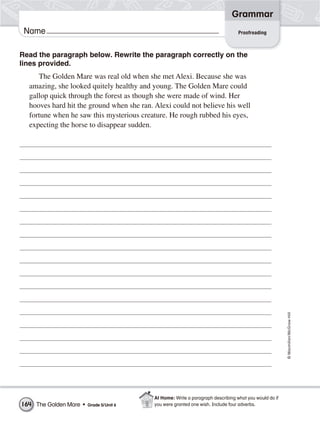 Grammar
 Name                                                                             Proofreading



Read the paragraph below. Rewrite the paragraph correctly on the
lines provided.
     The Golden Mare was real old when she met Alexi. Because she was
  amazing, she looked quitely healthy and young. The Golden Mare could
  gallop quick through the forest as though she were made of wind. Her
  hooves hard hit the ground when she ran. Alexi could not believe his well
  fortune when he saw this mysterious creature. He rough rubbed his eyes,
  expecting the horse to disappear sudden.




                                                                                                        © Macmillan/McGraw-Hill




                                           At Home: Write a paragraph describing what you would do if
164 The Golden Mare •   Grade 5/Unit 6     you were granted one wish. Include four adverbs.
 